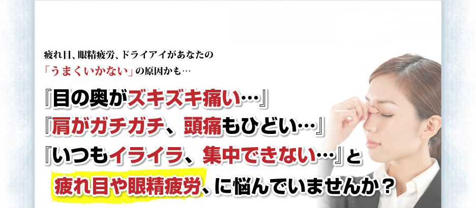 疲れ目、眼精疲労、ドライアイがあなたの「うまくいかない」の原因かも…『目の奥がズキズキ痛い…』『肩がガチガチ、頭痛もひどい…』『いつもイライラ、集中できない…』と疲れ目や眼精疲労、に、悩んでいませんか？