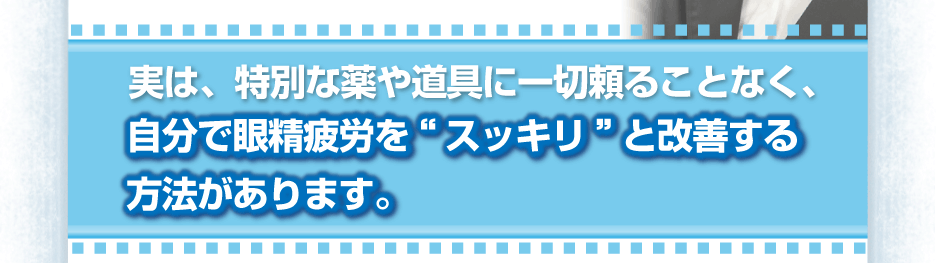 実は、特別な薬や道具に一切頼ることなく、自分で眼精疲労を“スッキリ”と改善する方法があります。