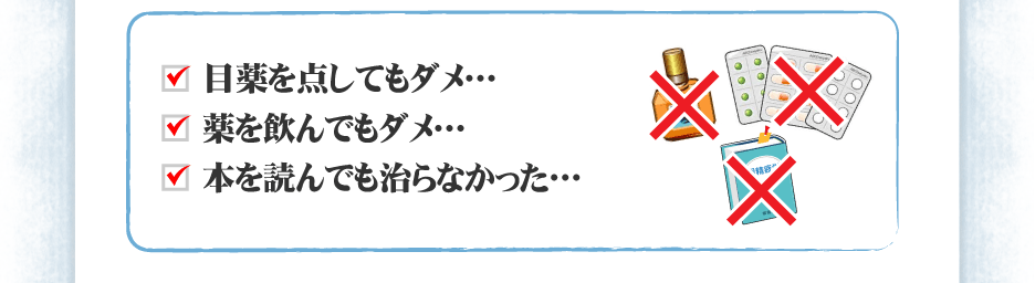 ＊目薬を点してもダメ…　＊薬を飲んでもダメ…　＊本を読んでも治らなかった…