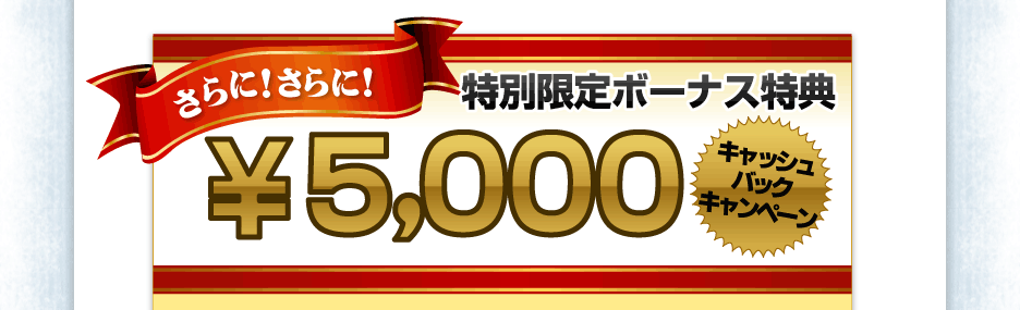 【ボーナス特典】さらに！さらに！特別限定ボーナス特典５，０００円キャッシュバックプレゼント