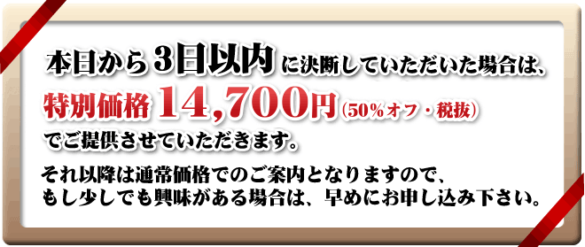 本日から３日以内に決断していただいた場合は、限定特別価格の14,700円（50％OFF）でご提供させていただきます。それ以降は通常価格でのご案内となりますので、 もし少しでも興味がある場合は、早めにお申し込み下さい。