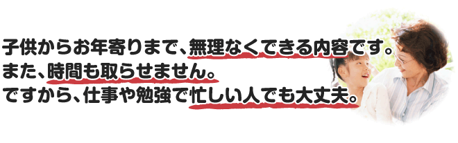 子供からお年寄りまで、無理なくできる内容です。また、時間も取らせません。ですから、仕事や勉強で忙しい人でも大丈夫。