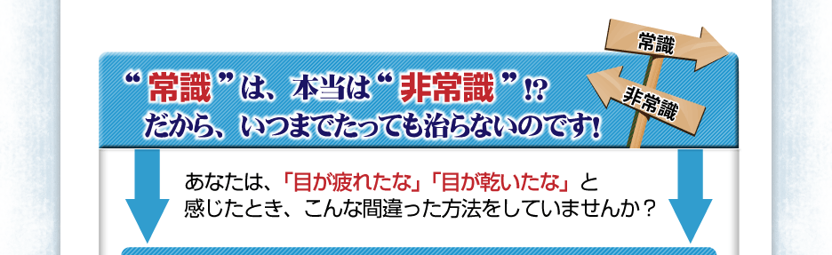 常識は、本当は“非常識”！？だから、いつまでたっても治らないのです！あなたは、「目が疲れたな」「目が乾いたな」と感じたとき、こんな間違った方法をしていませんか？