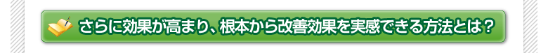 さらに効果が高まり、根本から改善効果を実感できる方法とは？