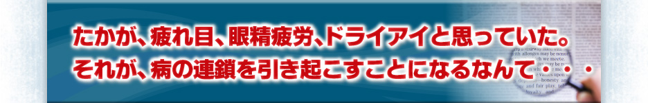 たかが、疲れ目。眼精疲労、ドライアイと思っていた。それが、病の連鎖を引き起こすことになるなんて・・・