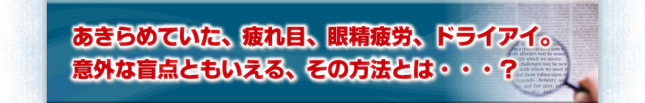 あきらめていた、疲れ目、眼精疲労、ドライアイ。意外な盲点ともいえる、その方法とは・・・？