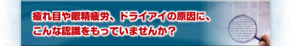 疲れ目や眼精疲労、ドライアイの原因に、こんな認識をもっていませんか？