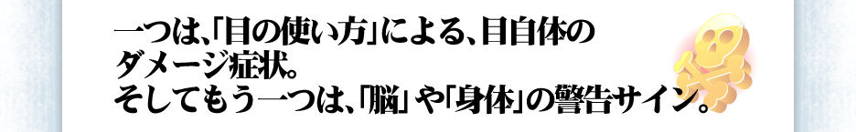 一つは、「目の使い方」による、目自体のダメージ症状。そしてもう一つは、「脳」や「身体」の警告サイン。