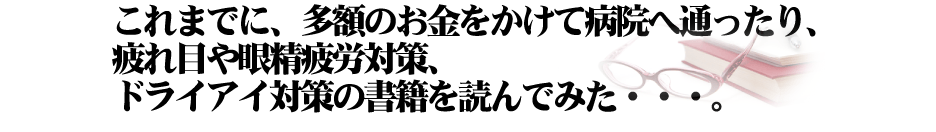 これまでに、多額のお金をかけて病院へ通ったり、疲れ目や眼精疲労対策、ドライアイ対策の書籍を読んでみた・・・。